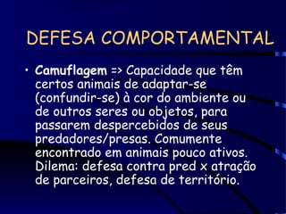 DEFESA COMPORTAMENTAL
• Camuflagem => Capacidade que têm
certos animais de adaptar-se
(confundir-se) à cor do ambiente ou
de outros seres ou objetos, para
passarem despercebidos de seus
predadores/presas. Comumente
encontrado em animais pouco ativos.
Dilema: defesa contra pred x atração
de parceiros, defesa de território.
 