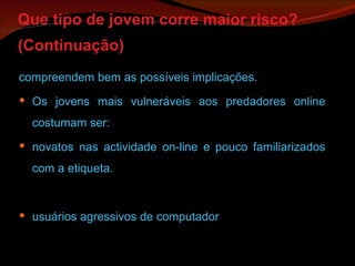 Que tipo de jovem corre maior risco? (Continuação)   compreendem bem as possíveis implicações. Os jovens mais vulneráveis aos predadores online costumam ser: novatos nas actividade on-line e pouco familiarizados com a etiqueta. usuários agressivos de computador 