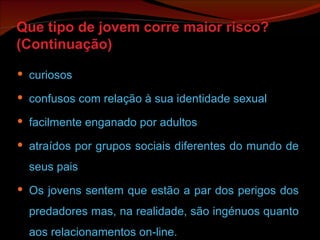 Que tipo de jovem corre maior risco? (Continuação) curiosos confusos com relação à sua identidade sexual facilmente enganado por adultos atraídos por grupos sociais diferentes do mundo de seus pais Os jovens sentem que estão a par dos perigos dos predadores mas, na realidade, são ingénuos quanto aos relacionamentos on-line.  