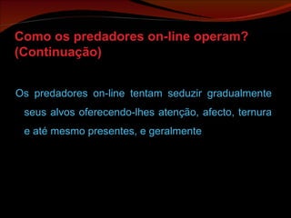 Como os predadores on-line operam? (Continuação) Os predadores on-line tentam seduzir gradualmente seus alvos oferecendo-lhes atenção, afecto, ternura e até mesmo presentes, e geralmente 