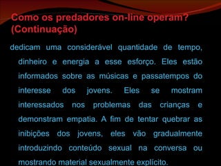 Como os predadores on-line operam? (Continuação) dedicam uma considerável quantidade de tempo, dinheiro e energia a esse esforço. Eles estão informados sobre as músicas e passatempos do interesse dos jovens. Eles se mostram interessados nos problemas das crianças e demonstram empatia. A fim de tentar quebrar as inibições dos jovens, eles vão gradualmente introduzindo conteúdo sexual na conversa ou mostrando material sexualmente explícito. 
