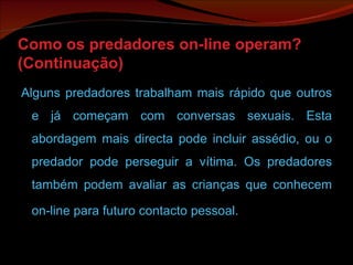 Como os predadores on-line operam? (Continuação) Alguns predadores trabalham mais rápido que outros e já começam com conversas sexuais. Esta abordagem mais directa pode incluir assédio, ou o predador pode perseguir a vítima. Os predadores também podem avaliar as crianças que conhecem on-line para futuro contacto pessoal.   