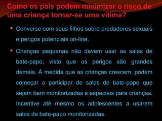 Como os pais podem minimizar o risco de uma criança tornar-se uma vítima? Converse com seus filhos sobre predadores sexuais e perigos potenciais on-line. Crianças pequenas não devem usar as salas de bate-papo, visto que os perigos são grandes demais. À medida que as crianças crescem, podem começar a participar de salas de bate-papo que sejam bem monitorizadas e especiais para crianças. Incentive até mesmo os adolescentes a usarem salas de bate-papo monitorizadas. 