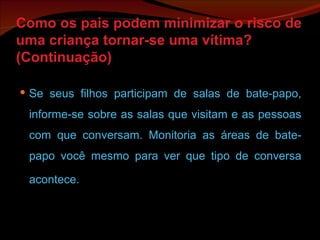 Como os pais podem minimizar o risco de uma criança tornar-se uma vítima? (Continuação) Se seus filhos participam de salas de bate-papo, informe-se sobre as salas que visitam e as pessoas com que conversam. Monitoria as áreas de bate-papo você mesmo para ver que tipo de conversa acontece. 