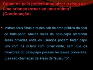 Como os pais podem minimizar o risco de uma criança tornar-se uma vítima? (Continuação) Instrua seus filhos a nunca sair da área pública da sala de bate-papo. Muitas salas de bate-papo oferecem áreas privadas onde os usuários podem bater papo uns com os outros com privacidade, sem que os monitores do bate-papo possam ler essas conversas. Elas são chamadas de áreas de "sussurro". 