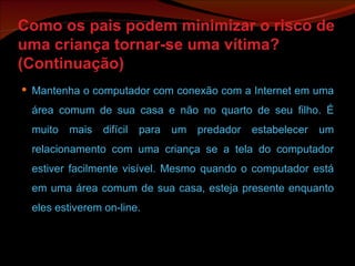 Como os pais podem minimizar o risco de uma criança tornar-se uma vítima? (Continuação) Mantenha o computador com conexão com a Internet em uma área comum de sua casa e não no quarto de seu filho. É muito mais difícil para um predador estabelecer um relacionamento com uma criança se a tela do computador estiver facilmente visível. Mesmo quando o computador está em uma área comum de sua casa, esteja presente enquanto eles estiverem on-line. 
