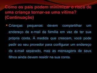 Como os pais podem minimizar o risco de uma criança tornar-se uma vítima? (Continuação) Crianças pequenas devem compartilhar um endereço de e-mail da família em vez de ter sua própria conta. À medida que crescem, você pode pedir ao seu provedor para configurar um endereço de e-mail separado, mas as mensagens de seus filhos ainda devem residir na sua conta. 