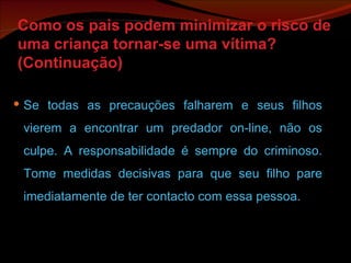 Como os pais podem minimizar o risco de uma criança tornar-se uma vítima? (Continuação) Se todas as precauções falharem e seus filhos vierem a encontrar um predador on-line, não os culpe. A responsabilidade é sempre do criminoso. Tome medidas decisivas para que seu filho pare imediatamente de ter contacto com essa pessoa. 