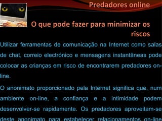 Utilizar ferramentas de comunicação na Internet como salas de chat, correio electrónico e mensagens instantâneas pode colocar as crianças em risco de encontrarem predadores on-line. O anonimato proporcionado pela Internet significa que, num ambiente on-line, a confiança e a intimidade podem desenvolver-se rapidamente. Os predadores aproveitam-se deste anonimato para estabelecer relacionamentos on-line com jovens inexperientes.  