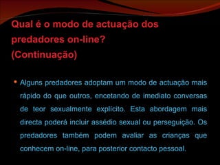Qual é o modo de actuação dos predadores on-line? (Continuação) Alguns predadores adoptam um modo de actuação mais rápido do que outros, encetando de imediato conversas de teor sexualmente explícito. Esta abordagem mais directa poderá incluir assédio sexual ou perseguição. Os predadores também podem avaliar as crianças que conhecem on-line, para posterior contacto pessoal.  