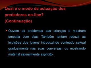 Qual é o modo de actuação dos predadores on-line? (Continuação) Ouvem os problemas das crianças e mostram empatia com elas. Também tentam reduzir as inibições dos jovens introduzindo conteúdo sexual gradualmente nas suas conversas, ou mostrando material sexualmente explícito. 