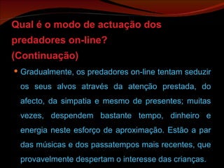 Qual é o modo de actuação dos predadores on-line? (Continuação) Gradualmente, os predadores on-line tentam seduzir os seus alvos através da atenção prestada, do afecto, da simpatia e mesmo de presentes; muitas vezes, despendem bastante tempo, dinheiro e energia neste esforço de aproximação. Estão a par das músicas e dos passatempos mais recentes, que provavelmente despertam o interesse das crianças. 