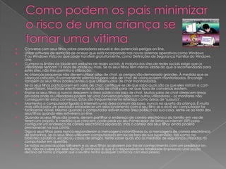    Converse com seus filhos sobre predadores sexuais e dos potenciais perigos on-line.
   Utilize software de restrição de acesso que está incorporado nos novos sistemas operativos como Windows
    7 ou Windows Vista ou que pode transferir gratuitamente, como Definições de Segurança Familiar do Windows
    Live.
   Cumpra os limites de idade em websites de redes sociais. A maioria dos sites de redes sociais exige que os
    utilizadores tenham 13 anos de idade ou mais. Se os seus filhos têm menos idade do que a recomendada para
    estes sites, não lhes permita a utilização.
   As crianças pequenas não devem utilizar salas de chat, os perigos são demasiado grandes. À medida que as
    crianças crescem, é conveniente orientá-las para salas de chat de crianças bem monitorizadas. Encoraje
    também os seus filhos adolescentes a que utilizem salas de chat monitorizadas.
   Se os seus filhos participarem em salas de chat, certifique-se de que sabe quais são as que eles visitam e com
    quem falam. Monitorize efectivamente as salas de chat para ver que tipos de conversas existem.
   Ensine os seus filhos a nunca deixarem a área pública da sala de chat. Muitas salas de chat oferecem áreas
    privadas onde os utilizadores podem ter uma conversa privada com outros utilizadores – os monitores não
    conseguem ler estas conversas. Estas são frequentemente referidas como áreas de "sussurro".
   Mantenha o computador ligado à Internet numa área comum da casa, nunca no quarto da criança. É muito
    mais difícil para um predador estabelecer um relacionamento com o seu filho se o ecrã do computador for
    facilmente visível. Mesmo quando o computador estiver numa área pública da sua casa, sente-se ao lado dos
    seus filhos quando eles estiverem on-line.
   Quando os seus filhos são jovens, devem partilhar o endereço de correio electrónico da família em vez de
    terem um próprio. À medida que crescem, pode pedir ao seu Fornecedor de Serviços Internet (ISP) para
    configurar um endereço de correio electrónico separado, mas o correio dos seus filhos ainda poderá
    permanecer na sua conta.
   Diga a seus filhos para nunca responderem a mensagens instantâneas ou a mensagens de correio electrónico
    de estranhos. Se os seus filhos utilizarem computadores em locais fora da sua supervisão, tais como na
    biblioteca pública, escola ou casas de amigos, tente saber quais são as medidas de segurança utilizadas no
    computador em questão.
   Se todas as precauções falharem e os seus filhos acabarem por travar conhecimento com um predador on-
    line, não os culpe por esse facto. O criminoso é que é o responsável na totalidade . Empreenda uma acção
    decisiva de forma a impedir que o seu filho tenha quaisquer contactos com essa pessoa.
 
