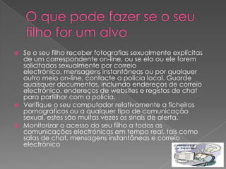    Se o seu filho receber fotografias sexualmente explícitas
    de um correspondente on-line, ou se ela ou ele forem
    solicitados sexualmente por correio
    electrónico, mensagens instantâneas ou por qualquer
    outro meio on-line, contacte a polícia local. Guarde
    quaisquer documentos, incluindo endereços de correio
    electrónico, endereços de websites e registos de chat
    para partilhar com a polícia.
   Verifique o seu computador relativamente a ficheiros
    pornográficos ou a qualquer tipo de comunicação
    sexual, estes são muitas vezes os sinais de alerta.
   Monitorizar o acesso do seu filho a todas as
    comunicações electrónicas em tempo real, tais como
    salas de chat, mensagens instantâneas e correio
    electrónico
 