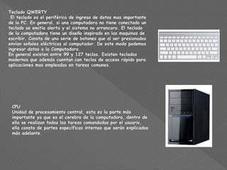 Teclado QWERTY
El teclado es el periférico de ingreso de datos mas importante
de la PC. En general, si una computadora no tiene conectado un
teclado se emitía alerta y el sistema no arrancara. El teclado
de la computadora tiene un diseño inspirado en las maquinas de
escribir. Consta de una serie de botones que al ser presionados
envían señales eléctricas al computador. De este modo podemos
ingresar datos a la Computadora.
En general existen entre 99 y 127 teclas. Existen teclados
modernos que además cuentan con teclas de acceso rápido para
aplicaciones mas empleadas en tareas comunes.
CPU
Unidad de procesamiento central, esta es la parte más
importante ya que es el cerebro de la computadora, dentro de
ella se realizan todas las tareas comandadas por el usuario,
ella consta de partes específicas internas que serán explicadas
más adelante.
 