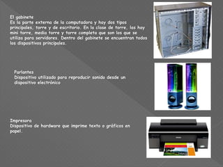 El gabinete
Es la parte externa de la computadora y hay dos tipos
principales, torre y de escritorio. En la clase de torre, las hay
mini torre, media torre y torre completa que son los que se
utiliza para servidores. Dentro del gabinete se encuentran todos
los dispositivos principales.
Parlantes
Dispositivo utilizado para reproducir sonido desde un
dispositivo electrónico
Impresora
Dispositivo de hardware que imprime texto o gráficos en
papel.
 