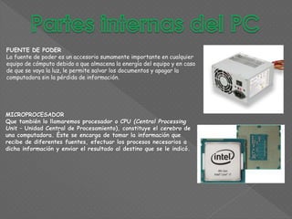 FUENTE DE PODER
La fuente de poder es un accesorio sumamente importante en cualquier
equipo de cómputo debido a que almacena la energía del equipo y en caso
de que se vaya la luz, le permite salvar los documentos y apagar la
computadora sin la pérdida de información.
MICROPROCESADOR
Que también lo llamaremos procesador o CPU (Central Processing
Unit – Unidad Central de Procesamiento), constituye el cerebro de
una computadora. Éste se encarga de tomar la información que
recibe de diferentes fuentes, efectuar los procesos necesarios a
dicha información y enviar el resultado al destino que se le indicó.
 