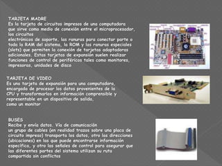TARJETA MADRE
Es la tarjeta de circuitos impresos de una computadora
que sirve como medio de conexión entre el microprocesador,
los circuitos
electrónicos de soporte, las ranuras para conectar parte o
toda la RAM del sistema, la ROM y las ranuras especiales
(slots) que permiten la conexión de tarjetas adaptadoras
adicionales. Estas tarjetas de expansión suelen realizar
funciones de control de periféricos tales como monitores,
impresoras, unidades de disco
TARJETA DE VIDEO
Es una tarjeta de expansión para una computadora,
encargada de procesar los datos provenientes de la
CPU y transformarlos en información comprensible y
representable en un dispositivo de salida,
como un monitor
BUSES
Recibe y envía datos. Vía de comunicación
un grupo de cables (en realidad trazos sobre una placa de
circuito impreso) transporta los datos, otro las direcciones
(ubicaciones) en las que puede encontrarse información
específica, y otro las señales de control para asegurar que
las diferentes partes del sistema utilizan su ruta
compartida sin conflictos
 