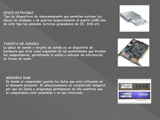 DISCO EXTRAIBLE
Tipo de dispositivos de almacenamiento que permiten extraer los
discos de unidades o de puertos (especialmente el puerto USB).Son
de este tipo las unidades lectoras-grabadoras de CD, DVD.etc
TARJETA DE SONIDO
La placa de sonido o tarjeta de sonido es un dispositivo de
hardware que sirve como expansión de las posibilidades que brindan
las computadoras, permitiendo la salida o entrada de información
en forma de audio
MEMORIA RAM
Es donde el computador guarda los datos que está utilizando en
el momento presente. El almacenamiento es considerado temporal
por que los datos y programas permanecen en ella mientras que
la computadora este encendida o no sea reiniciada.
 