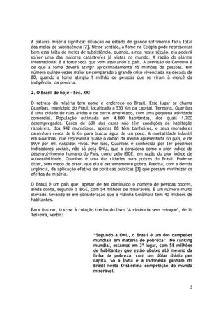 A palavra miséria significa: situação ou estado de grande sofrimento falta total
dos meios de subsistência [2]. Nesse sentido, a fome na Etiópia pode representar
bem essa falta de meios de subsistência, quando, ainda neste século, ela poderá
sofrer uma das maiores catástrofes já vistas no mundo. A razão do alarme
internacional é a forte seca que vem assolando o país. A previsão do Governo é
de que a fome deverá atingir aproximadamente 15 milhões de pessoas. Um
número quinze vezes maior se comparado à grande crise vivenciada na década de
80, quando a fome atingiu 1 milhão de pessoas que se viram à mercê da
indigência, da penúria.

2. O Brasil de hoje - Séc. XXI

O retrato da miséria tem nome e endereço no Brasil. Esse lugar se chama
Guaribas, município do Piauí, localizado a 533 Km da capital, Teresina. Guaribas
é uma cidade de ruas áridas e de barro amarelado, com uma pequena atividade
comercial. População estimada em 4.800 habitantes, dos quais 1.700
desempregados. Cerca de 60% das casas não têm condições de habitação
razoáveis, dos 942 municípios, apenas 88 têm banheiros, e seus moradores
caminham cerca de 6 Km para buscar água de um poço. A mortalidade infantil
em Guaribas, que representa quase o dobro da média apresentada no país, é de
59,9 por mil nascidos vivos. Por isso, Guaribas é conhecida por ter péssimos
indicadores sociais, não só pela ONU, que a considera como o pior índice de
desenvolvimento humano do País, como pelo IBGE, em razão do pior índice de
vulnerabilidade. Guaribas é uma das cidades mais pobres do Brasil. Pode-se
dizer, sem medo de errar, que ela é extremamente pobre. Precisa, com a devida
urgência, da aplicação efetiva de políticas públicas [3] que possam minimizar os
efeitos da miséria.

O Brasil é um país que, apesar de ter diminuído o número de pessoas pobres,
ainda conta, segundo o IBGE, com 54 milhões de miseráveis. É um número muito
elevado, levando-se em consideração que a vizinha Colômbia tem 40 milhões de
habitantes.

Para ilustrar, traz-se à colação trecho do livro "A violência sem retoque", de Ib
Teixeira, verbis:



                                 “Segundo a ONU, o Brasil é um dos campeões
                                 mundiais em matéria de pobreza”. No ranking
                                 mundial, estamos em 3º lugar, com 58 milhões
                                 de habitantes que estão abaixo até mesmo da
                                 linha da pobreza, com um dólar diário per
                                 capita. Só a Índia e a Indonésia ganham do
                                 Brasil nesta tristíssima competição do mundo
                                 miserável.


                                                                               2
 