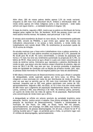 Além disso, 20% de nossos pobres detêm apenas 2,5% da renda nacional,
enquanto os 20% mais ricos abiscoitam 64,2%. Embora a distribuição ideal de
renda exista apenas em tribos indígenas como a dos ianomanis - onde todos
sofrem com igual miséria -, a realidade brasileira é singular."[4]

O mapa da miséria, segundo o IBGE, mostra que os pobres se distribuem de forma
desigual pelas regiões do País. No Nordeste, 50,9% das pessoas vivem com até
meio salário mínimo mensal. No Sudeste, esse percentual é de 17,8%.

O retrato sócio-econômico do Brasil no novo século, foi recentemente publicado
pelo IBGE, através da PNAD[5], a qual revela que, apesar dos avanços nos
indicadores educacionais e no acesso a bens duráveis, a renda média dos
trabalhadores vem caindo desde 1996. Os rendimentos já acumulam queda de
10,3% acima da inflação.

Os estudos mostram que o fosso entre trabalhadores ricos e pobres aumentou. A
renda média dos 10 % mais pobres encolheu na proporção de 3,17%, passando de
R$ 63,00 para R$ 61,00. Na outra extremidade, a camada da população que
forma o 1% mais rico teve seu rendimento aumentado na proporção de 5,19%, no
biênio de 99/01. Disso extrai-se que o Brasil é o país com maior concentração de
renda da América Latina. Estimativa que representa a péssima distribuição de
renda no país, que possui uma das maiores cargas tributárias do planeta, algo em
torno de 38,6 % do PIB, mas nem por isso, os serviços prestados à população
estão em igualdade de condições com as Nações do primeiro mundo, pois, aqui,
as pessoas estão morrendo na fila do hospital público por falta de atendimento.

O BID (Banco Interamericano de Desenvolvimento) revela que o Brasil é campeão
de desigualdade, sendo superado apenas por Serra Leoa, na África. Eles
chegaram a essa conclusão em razão da pior distribuição de renda do planeta,
uma vez que aqui se permite que os 10% mais ricos controlem 50% da renda
nacional, enquanto que os 50% mais pobres participam com menos de 10%,
aproximadamente. Segundo o BID, nos EEUU, os 10 % mais ricos têm renda média
de 60% maior que o segmento de população imediatamente abaixo. Na América
Latina, continua o BID, essa diferença é de 160%. Na América Latina, portanto,
um quarto da renda está nas mãos de apenas 5% da população. Representando
uma concentração de renda maior que a África.

A desigualdade se reflete em setores sensíveis da sociedade brasileira como
educação, família, justiça social e trabalho. Essa última atividade foi motivo de
pesquisa da Secretaria de Desenvolvimento, Trabalho e Solidariedade do
município de São Paulo. Em 1980, no Brasil, havia 964 mil pessoas,
aproximadamente, sem emprego. Em 2000, esse número saltou para 12 milhões,
aproximadamente, de pessoas desempregadas. Em 20 anos, o Brasil foi de 9º no
ranking mundial para 2º lugar, só perdendo para a Índia, no primeiro lugar com
41 milhões de desempregados, aproximadamente.


                                                                               3
 