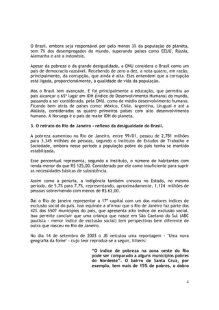 O Brasil, embora seja responsável por pelo menos 3% da população do planeta,
tem 7% dos desempregados do mundo, superando países como EEUU, Rússia,
Alemanha e até a Indonésia.

Apesar da pobreza e da grande desigualdade, a ONU considera o Brasil como um
país de democracia razoável. Recebendo de zero a dez, a nota quatro, em razão,
principalmente, da corrupção, que ainda é alta. Eles entendem que a corrupção
está ligada, proporcionalmente, à qualidade de vida da população.

Mas o Brasil tem avançado. E foi principalmente a educação, que permitiu ao
país alcançar o 65º lugar em IDH (Índice de Desenvolvimento Humano) do mundo,
passando a ser considerado, pela ONU, como de médio desenvolvimento humano.
Ficando bem atrás de países como: México, Chile, Argentina, Uruguai e até a
Malásia, considerados os quatro primeiros países com alto desenvolvimento
humano. A Noruega é o país de maior IDH do planeta.

3. O retrato do Rio de Janeiro - reflexo da desigualdade do Brasil.

A pobreza aumentou no Rio de Janeiro, entre 99/01, passou de 2,781 milhões
para 3,345 milhões de pessoas, segundo o Instituto de Estudos de Trabalho e
Sociedade, embora nesse período a população pobre do país tenha se mantido
estabilizada.

Esse percentual representa, segundo o Instituto, o número de habitantes com
renda menor do que R$ 125,00. Considerado por ele como insuficiente para suprir
as necessidades básicas de subsistência.

Assim como a penúria, a indigência também cresceu no Estado, no mesmo
período, de 5,7% para 7,7%, representando, aproximadamente, 1,124 milhões de
pessoas sobrevivendo com menos de R$ 62,00.

Daí o Rio de janeiro representar a 17ª capital com um dos maiores índices de
exclusão social do país. Isso equivale a afirmar que o Rio de Janeiro faz parte dos
42% dos 5507 municípios do país, que apresenta alto índice de exclusão social.
Isso permite concluir que uma criança que nasce em São Caetano do Sul (ABC
paulista - menor índice de exclusão social) tem perspectivas bem diferente de
outra que nasceu no Rio de Janeiro.

No dia 14 de setembro de 2003 o JB veiculou uma reportagem - "Uma nova
geografia da fome" - cujo teor reproduz-se a seguir, litteris:

                                “O índice de pobreza na zona oeste do Rio
                                pode ser comparado a alguns municípios pobres
                                do Nordeste”. O bairro de Santa Cruz, por
                                exemplo, tem mais de 15% de pobres, o dobro


                                                                                 4
 