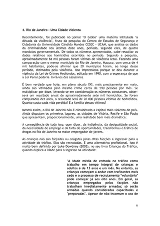 4. Rio de Janeiro - Uma Cidade violenta

Recentemente, foi publicado no jornal "O Globo" uma matéria intitulada "a
década da violência", fruto da pesquisa do Centro de Estudos de Segurança e
Cidadania da Universidade Cândido Mandes CESEC - UCAM, que analisa os dados
da criminalidade nos últimos doze anos, período, segundo eles, de quatro
mandatos governamentais. De todos os números apresentados, cabe ressaltar os
dados relativos aos homicídios ocorridos no período. Segundo a pesquisa,
aproximadamente 84 mil pessoas foram vítimas de violência letal. Fazendo uma
comparação com o menor município do Rio de Janeiro, Macuco, com cerca de 4
mil habitantes, pode-se afirmar que 20 municípios foram, ao longo desse
período, dizimados pela violência. Isso impressiona porque se deu durante a
vigência da Lei de Crimes Hediondos, editada em 1990, com a esperança de que
a Lei Penal poderia livrá-los dos assassinos.

É bem verdade que hoje, em pleno século XXI, mais precisamente em maio,
ainda são vitimadas pelo mesmo crime cerca de 590 pessoas por mês. Se
multiplicar por doze, levando-se em consideração os números constantes, obter-
se-á um resultado anual de aproximadamente sete mil homicídios. Se forem
computados dez anos, o resultado será de 70.000 pessoas vítimas de homicídios.
Quanto custa cada vida perdida? E a família dessas vitímas?

Mesmo assim, o Rio de Janeiro não é considerado a capital mais violenta do país.
Ainda disputam os primeiros lugares, as cidades de Vitória, Recife e São Paulo
que apresentam, proporcionalmente, uma realidade bem mais dramática.

A conseqüência de tudo isso, quer dizer, da indigência, da desigualdade social,
da necessidade de emprego e da falta de oportunidades, transformou o tráfico de
drogas no Rio de Janeiro no maior empregador de jovens.

As crianças não são forçadas ou coagidas pelas ditas facções a ingressar para a
atividade do tráfico. Elas são recrutadas. É uma alternativa profissional. Isso é
muito bem definido por Luke Dowdney (2003), no seu livro Crianças do Tráfico,
quando explica a idade para o ingresso na atividade:


                               "A idade média de entrada no tráfico como
                               trabalho em tempo integral de crianças e
                               adultos é de 13 anos e um mês. No entanto, as
                               crianças começam a andar com traficantes mais
                               cedo e o processo de recrutamento "voluntário"
                               pode começar já aos oito anos. Em geral, as
                               crianças empregadas pelas facções não
                               trabalham imediatamente armadas; só serão
                               armadas quando consideradas capacitadas e
                               "preparadas". Apesar de não incomum o uso de


                                                                               6
 