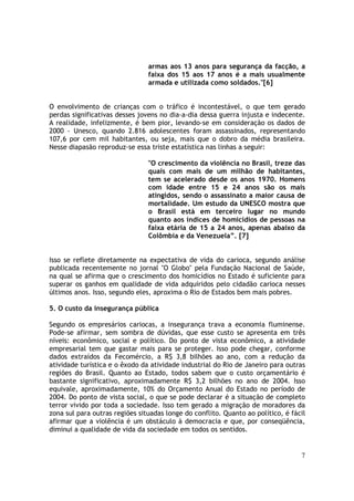 armas aos 13 anos para segurança da facção, a
                                faixa dos 15 aos 17 anos é a mais usualmente
                                armada e utilizada como soldados."[6]


O envolvimento de crianças com o tráfico é incontestável, o que tem gerado
perdas significativas desses jovens no dia-a-dia dessa guerra injusta e indecente.
A realidade, infelizmente, é bem pior, levando-se em consideração os dados de
2000 - Unesco, quando 2.816 adolescentes foram assassinados, representando
107,6 por cem mil habitantes, ou seja, mais que o dobro da média brasileira.
Nesse diapasão reproduz-se essa triste estatística nas linhas a seguir:

                                "O crescimento da violência no Brasil, treze das
                                quais com mais de um milhão de habitantes,
                                tem se acelerado desde os anos 1970. Homens
                                com idade entre 15 e 24 anos são os mais
                                atingidos, sendo o assassinato a maior causa de
                                mortalidade. Um estudo da UNESCO mostra que
                                o Brasil está em terceiro lugar no mundo
                                quanto aos índices de homicídios de pessoas na
                                faixa etária de 15 a 24 anos, apenas abaixo da
                                Colômbia e da Venezuela”. [7]


Isso se reflete diretamente na expectativa de vida do carioca, segundo análise
publicada recentemente no jornal "O Globo" pela Fundação Nacional de Saúde,
na qual se afirma que o crescimento dos homicídios no Estado é suficiente para
superar os ganhos em qualidade de vida adquiridos pelo cidadão carioca nesses
últimos anos. Isso, segundo eles, aproxima o Rio de Estados bem mais pobres.

5. O custo da insegurança pública

Segundo os empresários cariocas, a insegurança trava a economia fluminense.
Pode-se afirmar, sem sombra de dúvidas, que esse custo se apresenta em três
níveis: econômico, social e político. Do ponto de vista econômico, a atividade
empresarial tem que gastar mais para se proteger. Isso pode chegar, conforme
dados extraídos da Fecomércio, a R$ 3,8 bilhões ao ano, com a redução da
atividade turística e o êxodo da atividade industrial do Rio de Janeiro para outras
regiões do Brasil. Quanto ao Estado, todos sabem que o custo orçamentário é
bastante significativo, aproximadamente R$ 3,2 bilhões no ano de 2004. Isso
equivale, aproximadamente, 10% do Orçamento Anual do Estado no período de
2004. Do ponto de vista social, o que se pode declarar é a situação de completo
terror vivido por toda a sociedade. Isso tem gerado a migração de moradores da
zona sul para outras regiões situadas longe do conflito. Quanto ao político, é fácil
afirmar que a violência é um obstáculo à democracia e que, por conseqüência,
diminui a qualidade de vida da sociedade em todos os sentidos.


                                                                                  7
 