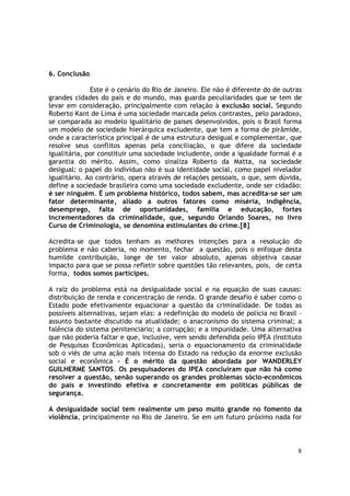 6. Conclusão

              Este é o cenário do Rio de Janeiro. Ele não é diferente do de outras
grandes cidades do país e do mundo, mas guarda peculiaridades que se tem de
levar em consideração, principalmente com relação à exclusão social. Segundo
Roberto Kant de Lima é uma sociedade marcada pelos contrastes, pelo paradoxo,
se comparada ao modelo igualitário de paises desenvolvidos, pois o Brasil forma
um modelo de sociedade hierárquica excludente, que tem a forma de pirâmide,
onde a característica principal é de uma estrutura desigual e complementar, que
resolve seus conflitos apenas pela conciliação, o que difere da sociedade
igualitária, por constituir uma sociedade includente, onde a igualdade formal é a
garantia do mérito. Assim, como sinaliza Roberto da Matta, na sociedade
desigual: o papel do indivíduo não é sua identidade social, como papel nivelador
igualitário. Ao contrário, opera através de relações pessoais, o que, sem dúvida,
define a sociedade brasileira como uma sociedade excludente, onde ser cidadão:
é ser ninguém. É um problema histórico, todos sabem, mas acredita-se ser um
fator determinante, aliado a outros fatores como miséria, indigência,
desemprego, falta de oportunidades, família e educação, fortes
incrementadores da criminalidade, que, segundo Orlando Soares, no livro
Curso de Criminologia, se denomina estimulantes do crime.[8]

Acredita-se que todos tenham as melhores intenções para a resolução do
problema e não caberia, no momento, fechar a questão, pois o enfoque desta
humilde contribuição, longe de ter valor absoluto, apenas objetiva causar
impacto para que se possa refletir sobre questões tão relevantes, pois, de certa
forma, todos somos partícipes.

A raiz do problema está na desigualdade social e na equação de suas causas:
distribuição de renda e concentração de renda. O grande desafio é saber como o
Estado pode efetivamente equacionar a questão da criminalidade. De todas as
possíveis alternativas, sejam elas: a redefinição do modelo de polícia no Brasil -
assunto bastante discutido na atualidade; o anacronismo do sistema criminal; a
falência do sistema penitenciário; a corrupção; e a impunidade. Uma alternativa
que não poderia faltar e que, inclusive, vem sendo defendida pelo IPEA (Instituto
de Pesquisas Econômicas Aplicadas), seria o equacionamento da criminalidade
sob o viés de uma ação mais intensa do Estado na redução da enorme exclusão
social e econômica – É o mérito da questão abordada por WANDERLEY
GUILHERME SANTOS. Os pesquisadores do IPEA concluíram que não há como
resolver a questão, senão superando os grandes problemas sócio-econômicos
do país e investindo efetiva e concretamente em políticas públicas de
segurança.

A desigualdade social tem realmente um peso muito grande no fomento da
violência, principalmente no Rio de Janeiro. Se em um futuro próximo nada for



                                                                                8
 