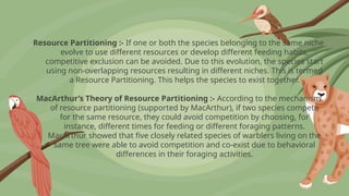Resource Partitioning :- If one or both the species belonging to the same niche
evolve to use different resources or develop different feeding habits,
competitive exclusion can be avoided. Due to this evolution, the species start
using non-overlapping resources resulting in different niches. This is termed
a Resource Partitioning. This helps the species to exist together.
MacArthur’s Theory of Resource Partitioning :- According to the mechanism
of resource partitioning (supported by MacArthur), if two species compete
for the same resource, they could avoid competition by choosing, for
instance, different times for feeding or different foraging patterns.
MacArthur showed that five closely related species of warblers living on the
same tree were able to avoid competition and co-exist due to behavioral
differences in their foraging activities.
 