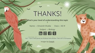 CREDITS: This presentation template was created by
Slidesgo, and includes icons by Flaticon and infographics &
images by Freepik
THANKS!
What’s your level of understanding this topic
?
Name :- Omansh Shukla Class :- XII ‘A’
Subject :- Biology
FACT :- Over 37,000 species are threatened with extinction. That is 28 % of all species.
 