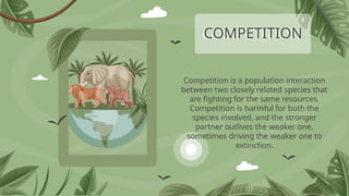 COMPETITION
Competition is a population interaction
between two closely related species that
are fighting for the same resources.
Competition is harmful for both the
species involved, and the stronger
partner outlives the weaker one,
sometimes driving the weaker one to
extinction.
 