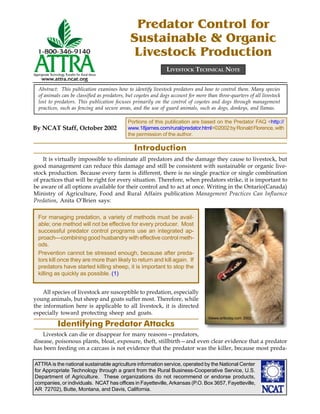 Predator Control for
                                              Sustainable & Organic
                                               Livestock Production
                                                               LIVESTOCK TECHNICAL NOTE


  Abstract: This publication examines how to identify livestock predators and how to control them. Many species
  of animals can be classified as predators, but coyotes and dogs account for more than three-quarters of all livestock
  lost to predators. This publication focuses primarily on the control of coyotes and dogs through management
  practices, such as fencing and secure areas, and the use of guard animals, such as dogs, donkeys, and llamas.

                                             Portions of this publication are based on the Predator FAQ <http://
By NCAT Staff, October 2002                  www.18james.com/rural/predator.html>©2002 by Ronald Florence, with
                                             the permission of the author.

                                                Introduction
    It is virtually impossible to eliminate all predators and the damage they cause to livestock, but
good management can reduce this damage and still be consistent with sustainable or organic live-
stock production. Because every farm is different, there is no single practice or single combination
of practices that will be right for every situation. Therefore, when predators strike, it is important to
be aware of all options available for their control and to act at once. Writing in the Ontario(Canada)
Ministry of Agriculture, Food and Rural Affairs publication Management Practices Can Influence
Predation, Anita O’Brien says:

 For managing predation, a variety of methods must be avail-
 able; one method will not be effective for every producer. Most
 successful predator control programs use an integrated ap-
 proach—combining good husbandry with effective control meth-
 ods.
 Prevention cannot be stressed enough, because after preda-
 tors kill once they are more than likely to return and kill again. If
 predators have started killing sheep, it is important to stop the
 killing as quickly as possible. (1)


    All species of livestock are susceptible to predation, especially
young animals, but sheep and goats suffer most. Therefore, while
the information here is applicable to all livestock, it is directed
especially toward protecting sheep and goats.
                                                                                    ©www.arttoday.com 2002
           Identifying Predator Attacks
    Livestock can die or disappear for many reasons—predators,
disease, poisonous plants, bloat, exposure, theft, stillbirth—and even clear evidence that a predator
has been feeding on a carcass is not evidence that the predator was the killer, because most preda-

ATTRA is the national sustainable agriculture information service, operated by the National Center
for Appropriate Technology through a grant from the Rural Business-Cooperative Service, U.S.
Department of Agriculture. These organizations do not recommend or endorse products,
companies, or individuals. NCAT has offices in Fayetteville, Arkansas (P.O. Box 3657, Fayetteville,
AR 72702), Butte, Montana, and Davis, California.
 