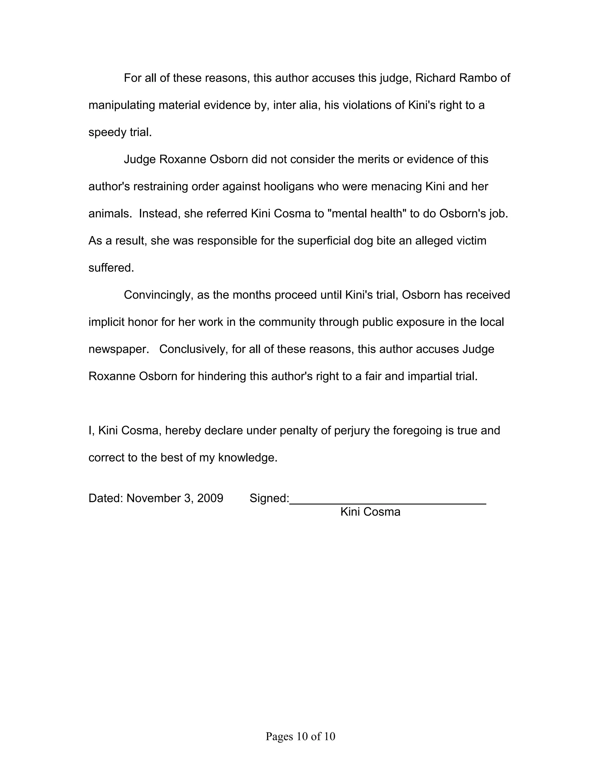For all of these reasons, this author accuses this judge, Richard Rambo of

manipulating material evidence by, inter alia, his violations of Kini's right to a

speedy trial.

       Judge Roxanne Osborn did not consider the merits or evidence of this

author's restraining order against hooligans who were menacing Kini and her

animals. Instead, she referred Kini Cosma to "mental health" to do Osborn's job.

As a result, she was responsible for the superficial dog bite an alleged victim

suffered.

       Convincingly, as the months proceed until Kini's trial, Osborn has received

implicit honor for her work in the community through public exposure in the local

newspaper. Conclusively, for all of these reasons, this author accuses Judge

Roxanne Osborn for hindering this author's right to a fair and impartial trial.



I, Kini Cosma, hereby declare under penalty of perjury the foregoing is true and

correct to the best of my knowledge.


Dated: November 3, 2009          Signed:______________________________
                                                Kini Cosma




                                    Pages 10 of 10
 