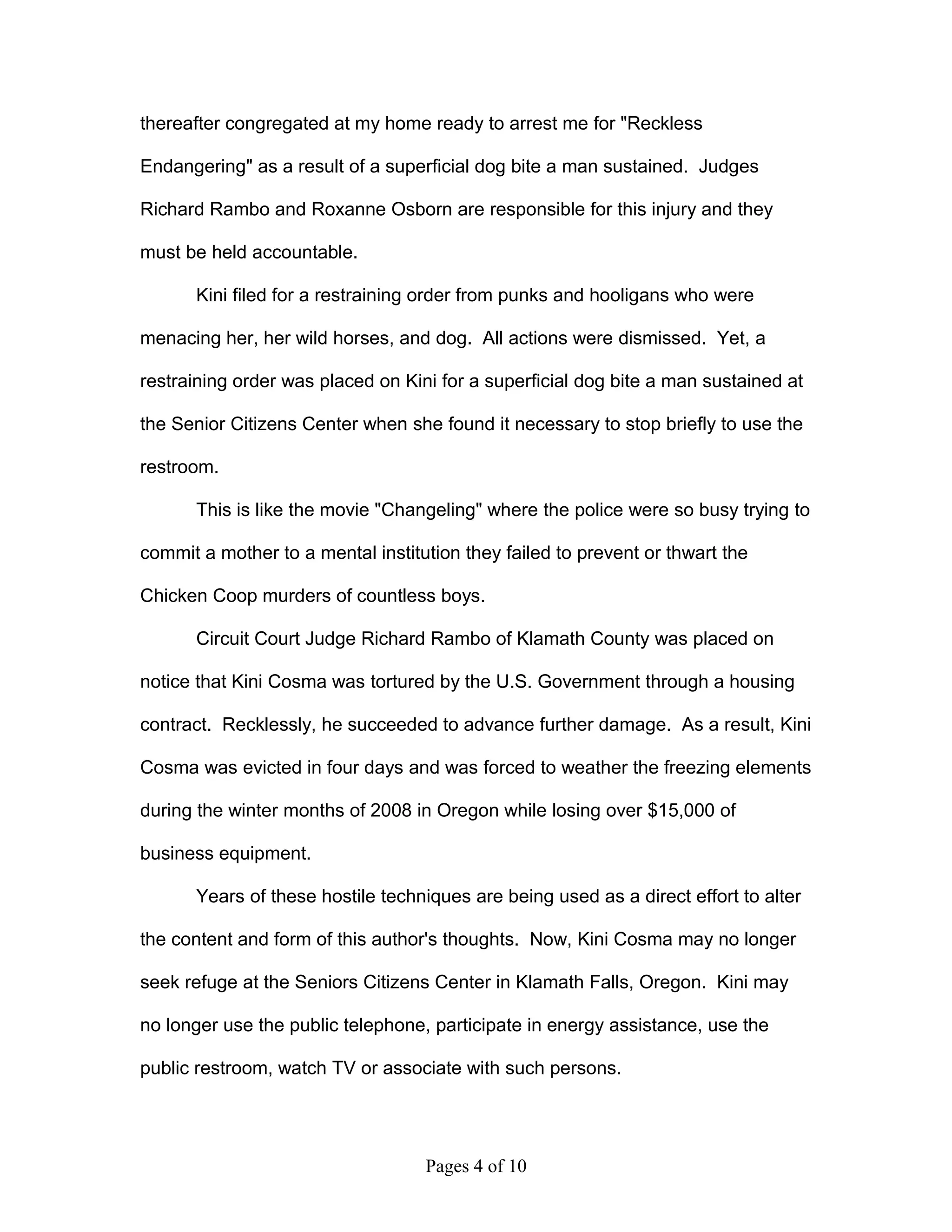 thereafter congregated at my home ready to arrest me for "Reckless

Endangering" as a result of a superficial dog bite a man sustained. Judges

Richard Rambo and Roxanne Osborn are responsible for this injury and they

must be held accountable.

       Kini filed for a restraining order from punks and hooligans who were

menacing her, her wild horses, and dog. All actions were dismissed. Yet, a

restraining order was placed on Kini for a superficial dog bite a man sustained at

the Senior Citizens Center when she found it necessary to stop briefly to use the

restroom.

       This is like the movie "Changeling" where the police were so busy trying to

commit a mother to a mental institution they failed to prevent or thwart the

Chicken Coop murders of countless boys.

       Circuit Court Judge Richard Rambo of Klamath County was placed on

notice that Kini Cosma was tortured by the U.S. Government through a housing

contract. Recklessly, he succeeded to advance further damage. As a result, Kini

Cosma was evicted in four days and was forced to weather the freezing elements

during the winter months of 2008 in Oregon while losing over $15,000 of

business equipment.

       Years of these hostile techniques are being used as a direct effort to alter

the content and form of this author's thoughts. Now, Kini Cosma may no longer

seek refuge at the Seniors Citizens Center in Klamath Falls, Oregon. Kini may

no longer use the public telephone, participate in energy assistance, use the

public restroom, watch TV or associate with such persons.




                                   Pages 4 of 10
 