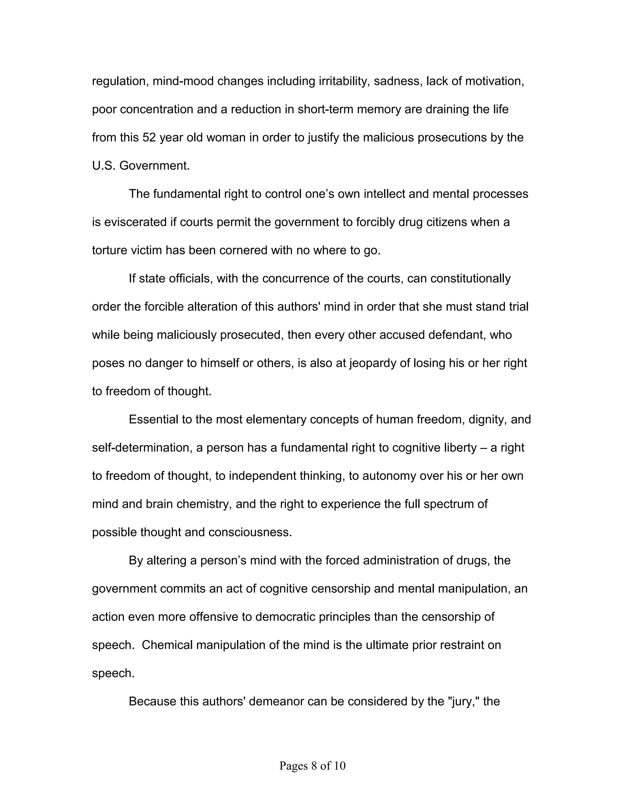 regulation, mind-mood changes including irritability, sadness, lack of motivation,

poor concentration and a reduction in short-term memory are draining the life

from this 52 year old woman in order to justify the malicious prosecutions by the

U.S. Government.

       The fundamental right to control one’s own intellect and mental processes

is eviscerated if courts permit the government to forcibly drug citizens when a

torture victim has been cornered with no where to go.

       If state officials, with the concurrence of the courts, can constitutionally

order the forcible alteration of this authors' mind in order that she must stand trial

while being maliciously prosecuted, then every other accused defendant, who

poses no danger to himself or others, is also at jeopardy of losing his or her right

to freedom of thought.

       Essential to the most elementary concepts of human freedom, dignity, and

self-determination, a person has a fundamental right to cognitive liberty – a right

to freedom of thought, to independent thinking, to autonomy over his or her own

mind and brain chemistry, and the right to experience the full spectrum of

possible thought and consciousness.

       By altering a person’s mind with the forced administration of drugs, the

government commits an act of cognitive censorship and mental manipulation, an

action even more offensive to democratic principles than the censorship of

speech. Chemical manipulation of the mind is the ultimate prior restraint on

speech.

       Because this authors' demeanor can be considered by the "jury," the




                                    Pages 8 of 10
 
