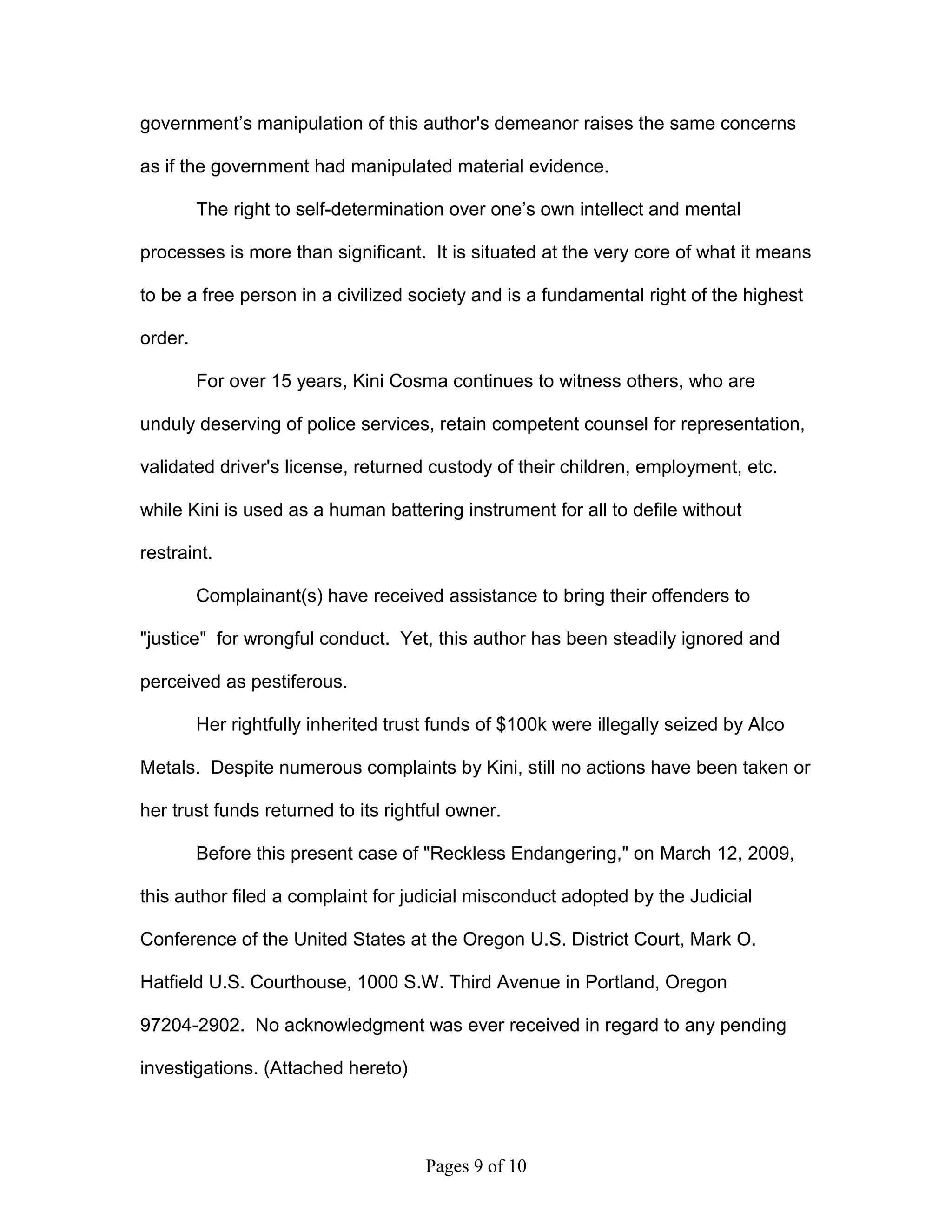 government’s manipulation of this author's demeanor raises the same concerns

as if the government had manipulated material evidence.

         The right to self-determination over one’s own intellect and mental

processes is more than significant. It is situated at the very core of what it means

to be a free person in a civilized society and is a fundamental right of the highest

order.

         For over 15 years, Kini Cosma continues to witness others, who are

unduly deserving of police services, retain competent counsel for representation,

validated driver's license, returned custody of their children, employment, etc.

while Kini is used as a human battering instrument for all to defile without

restraint.

         Complainant(s) have received assistance to bring their offenders to

"justice" for wrongful conduct. Yet, this author has been steadily ignored and

perceived as pestiferous.

         Her rightfully inherited trust funds of $100k were illegally seized by Alco

Metals. Despite numerous complaints by Kini, still no actions have been taken or

her trust funds returned to its rightful owner.

         Before this present case of "Reckless Endangering," on March 12, 2009,

this author filed a complaint for judicial misconduct adopted by the Judicial

Conference of the United States at the Oregon U.S. District Court, Mark O.

Hatfield U.S. Courthouse, 1000 S.W. Third Avenue in Portland, Oregon

97204-2902. No acknowledgment was ever received in regard to any pending

investigations. (Attached hereto)




                                      Pages 9 of 10
 