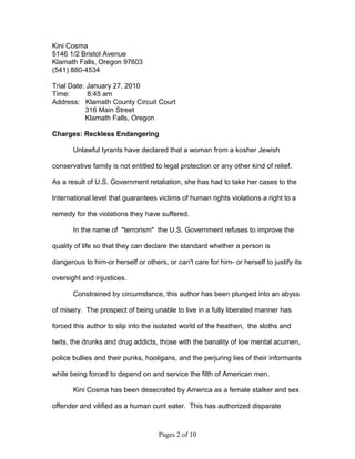 Kini Cosma
5146 1/2 Bristol Avenue
Klamath Falls, Oregon 97603
(541) 880-4534

Trial Date: January 27, 2010
Time:       8:45 am
Address: Klamath County Circuit Court
           316 Main Street
           Klamath Falls, Oregon

Charges: Reckless Endangering

       Unlawful tyrants have declared that a woman from a kosher Jewish

conservative family is not entitled to legal protection or any other kind of relief.

As a result of U.S. Government retaliation, she has had to take her cases to the

International level that guarantees victims of human rights violations a right to a

remedy for the violations they have suffered.

       In the name of "terrorism" the U.S. Government refuses to improve the

quality of life so that they can declare the standard whether a person is

dangerous to him-or herself or others, or can't care for him- or herself to justify its

oversight and injustices.

       Constrained by circumstance, this author has been plunged into an abyss

of misery. The prospect of being unable to live in a fully liberated manner has

forced this author to slip into the isolated world of the heathen, the sloths and

twits, the drunks and drug addicts, those with the banality of low mental acumen,

police bullies and their punks, hooligans, and the perjuring lies of their informants

while being forced to depend on and service the filth of American men.

       Kini Cosma has been desecrated by America as a female stalker and sex

offender and vilified as a human cunt eater. This has authorized disparate



                                     Pages 2 of 10
 