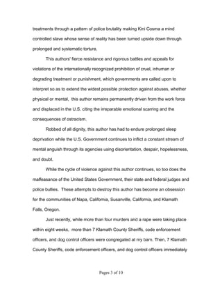 treatments through a pattern of police brutality making Kini Cosma a mind

controlled slave whose sense of reality has been turned upside down through

prolonged and systematic torture.

       This authors' fierce resistance and rigorous battles and appeals for

violations of the internationally recognized prohibition of cruel, inhuman or

degrading treatment or punishment, which governments are called upon to

interpret so as to extend the widest possible protection against abuses, whether

physical or mental, this author remains permanently driven from the work force

and displaced in the U.S. citing the irreparable emotional scarring and the

consequences of ostracism.

       Robbed of all dignity, this author has had to endure prolonged sleep

deprivation while the U.S. Government continues to inflict a constant stream of

mental anguish through its agencies using disorientation, despair, hopelessness,

and doubt.

       While the cycle of violence against this author continues, so too does the

malfeasance of the United States Government, their state and federal judges and

police bullies. These attempts to destroy this author has become an obsession

for the communities of Napa, California, Susanville, California, and Klamath

Falls, Oregon.

       Just recently, while more than four murders and a rape were taking place

within eight weeks, more than 7 Klamath County Sheriffs, code enforcement

officers, and dog control officers were congregated at my barn. Then, 7 Klamath

County Sheriffs, code enforcement officers, and dog control officers immediately




                                    Pages 3 of 10
 