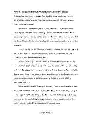 thereafter congregated at my home ready to arrest me for "Reckless

Endangering" as a result of a superficial dog bite a man sustained. Judges

Richard Rambo and Roxanne Osborn are responsible for this injury and they

must be held accountable.

       Kini filed for a restraining order from punks and hooligans who were

menacing her, her wild horses, and dog. All actions were dismissed. Yet, a

restraining order was placed on Kini for a superficial dog bite a man sustained at

the Senior Citizens Center when she found it necessary to stop briefly to use the

restroom.

       This is like the movie "Changeling" where the police were so busy trying to

commit a mother to a mental institution they failed to prevent or thwart the

Chicken Coop murders of countless boys.

       Circuit Court Judge Richard Rambo of Klamath County was placed on

notice that Kini Cosma was tortured by the U.S. Government through a housing

contract. Recklessly, he succeeded to advance further damage. As a result, Kini

Cosma was evicted in four days and was forced to weather the freezing elements

during the winter months of 2008 in Oregon while losing over $15,000 of

business equipment.

       Years of these hostile techniques are being used as a direct effort to alter

the content and form of this author's thoughts. Now, Kini Cosma may no longer

seek refuge at the Seniors Citizens Center in Klamath Falls, Oregon. Kini may

no longer use the public telephone, participate in energy assistance, use the

public restroom, watch TV or associate with such persons.




                                   Pages 4 of 10
 