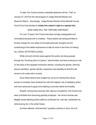 To date, Kini Cosma remains unlawfully detained until her "trial" on

January 27, 2010 for the shenanigans of Judges Richard Rambo and

Roxanne Osborn. Accordingly, Judge Richard Rambo of the Klamath County

Circuit Court has decided to violate this author's right to a speedy trial.

                 HOW LONG WILL THE TORTURE CONTINUE?

       For over 15 years, Kini Cosma has been wrongly scapegoated and

criminalized because she is a lesbian. These actions are being permitted to

forcibly change her very ability to formulate particular thoughts and are

contributing to the hateful expressions to tally its score in the forms of making

ALL LEGAL ACTIVITIES ILLEGAL.

       While civil and criminal cases against this author are being passed

through the "revolving doors of 'justice'," discrimination and bias continues to rule

on the basis of this targeted Individual's identity, including her gender, ethnicity,

sexual orientation, gender identity, expression and disability so that Kini will

remain to be made odd in society.

       Since these factors have singled her out as an individual for abuse,

access to remedies have hindered her with the heighten risk of retaliatory action

and have advanced to gang mind stalking to promote hatred and hostility.

       Despite, having three resumes with vigorous completions, Kini Cosma has

been prohibited from becoming gainfully employed. Her driver's license was

illegally seized allowing police bullies to confiscate her, inter alia, residential van

while leaving her in the winter freeze.

       As these effective "anti-terrorism" practices continue in force, the U.S.




                                     Pages 5 of 10
 