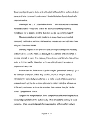 Government continues to choke and suffocate the life out of this author with their

barrage of false hope and hopelessness intended to induce forced-drugging for

cognitive decline.

       Seemingly, the U.S. Government affirms, "These attacks are for her best

interest to 'protect society' and so that the destruction of her personality

immobilizes her to become a sitting duck that can be experimented upon!"

       Massive gross human right violations of abuse have been reported

conversely making this author's mind work in a manner nature could never have

designed for survival’s sake.

       Standing helpless in the presence of such unspeakable pain is not easy

and survival for one who has been destroyed of personality and diminished of

physical strength is hard. For instance, the next door neighbor who has nothing

better to do than wait for this author to do something to which he makes a

programmed response.

       He/she waits for Kini Cosma to go left or right, go to sleep, wake up, go to

the bathroom or shower, just so they can hiss, murmur, whisper, conduct

intimidation by police bully surveillance or to make sounds of blaring sirens or

engage in such activity, by so doing attempts to make it plain that all gays are

sinful and promiscuous and that the so-called “homosexual lifestyle” can be

“cured” by oppressive tactics.

       Targeted for marginalization, these compromises of human integrity have

pressured people to treat this author badly, which are actions contrary to basic

humanity. It has prevented people from appreciating all forms of diversity in




                                    Pages 6 of 10
 