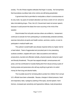 society. For all of these negative attitudes that linger in society, the homophobia

that traumatizes countless hate crime victims are still being perpetrated.

       A government that is permitted to manipulate a citizen’s consciousness at

its very roots—by years of constant alienation can force a victim of U.S. torture to

take mind-altering drugs—Then, the U.S. Government need not censor speech,

because it could prevent the ideas from ever occurring in the mind of the

speaker.

       Discriminated from all public services others are entitled to, harassment

continues to exclude her from participating in constitutionally protected activities,

exercise instructions at sports and health centers, seminars, events, or even to

participate in medical health care.

       This authors' overall health was already impaired while at a higher risk for

a heart attack; Years of aggravated and provoked pain to her preexisting

scoliosis condition, crippled with scorn, false accusations and malicious

prosecutions, taunted and offended verbally, physical assaults, being torn apart

and fiercely threatened; The pain has sapped strength, consciousness and

poise, and has contributed to muscles feeling faint from disuse among a pack of

fucking sissies and paranoiacs who will say anything to get laid or to extort

money for their drug and alcohol habits.

       The incurable wound for not being able to protect her children from corrupt

U.S. officials have been unbearable. Nausea, changes in blood pressure, heart

and respiratory rates, nystagmus (darting of the eyes), slurred speech, hand

tremors, increased pain sensitivity and hyperactive reflexes, body temperature




                                      Pages 7 of 10
 