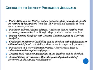 CHECKLIST TO IDENTIFY PREDATORY JOURNALS
 ISSN: Although the ISSN is not an indicator of any quality, it should
be verified by researchers from the ISSN-providing agencies or from
some secondary source.
 Publisher address / Editor address: Addresses can be verified from
secondary sources Such as Google Map, or similar online searches.
 Impact Factor: Verify IF with Journal Citation Report by Clarivate
Analytics.
 Credibility of editor/s: Credibility can be checked with publications of
editors-in-chief and editorial board members in respectable journals.
 Publication in a short duration of time: Always check dates of
submission and acceptance of papers.
 Journal back volumes: Availability of the archives can be checked.
 Annual listing of reviewers: Does the journal publish a list of
reviewers in the Annual Issue/number.
 