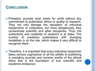 CONCLUSION
 Predatory journals exist solely for profit without any
commitment to publication ethics or quality of research.
They not only damage the reputation of individual
researchers or institutions, but more dangerously, they
contaminate scientific and other disciplines. Thus, the
authenticity and credibility of research is at stake. The
number of predatory publications with changing
modalities is on the rise, which makes it very difficult to
recognize them.
 Therefore, it is important that every individual researcher
takes serious cognizance of all the pitfalls of publishing
in predatory journals and remains worthy of the ethical
ethos that is the foundation of true scientific and
academic endeavour.
 