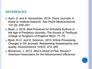REFERENCES
 Asim, Z. and S. Sorooshian. 2019. Clone Journals: A
threat to medical research. Sao Paulo MedicalJournal
137 (6): 550–551.
 Beall, J. 2016. Best Practices for Scholarly Authors in
the Age of Predatory Journals. The Annals of TheRoyal
College of Surgeons of England 98(2): 77–79.
 Bjork, B.-C. and D. Solomon. 2015. Article Processing
Charges in OA Journals: Relationship betweenprice and
quality. Scientometrics 103(2): 373–385.
 Bohannon, J. 2013. Who’s Afraid of Peer Review?
American Association for the Advancement ofScience.
 