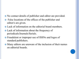  No contact details of publisher and editor are provided.
 False locations of the offices of the publisher and
editor/s are given.
 Lack of information on the editorial board members.
 Lack of information about the frequency of
periodicals/Journals/Serials.
 Fraudulent or improper use of ISSNs and logos of
standard publishers.
 Many editors are unaware of the inclusion of their names
on editorial boards.
 