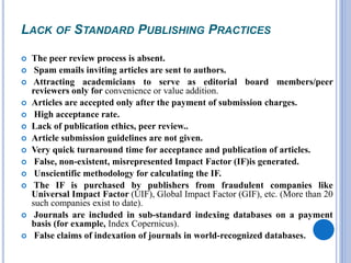 LACK OF STANDARD PUBLISHING PRACTICES
 The peer review process is absent.
 Spam emails inviting articles are sent to authors.
 Attracting academicians to serve as editorial board members/peer
reviewers only for convenience or value addition.
 Articles are accepted only after the payment of submission charges.
 High acceptance rate.
 Lack of publication ethics, peer review..
 Article submission guidelines are not given.
 Very quick turnaround time for acceptance and publication of articles.
 False, non-existent, misrepresented Impact Factor (IF)is generated.
 Unscientific methodology for calculating the IF.
 The IF is purchased by publishers from fraudulent companies like
Universal Impact Factor (UIF), Global Impact Factor (GIF), etc. (More than 20
such companies exist to date).
 Journals are included in sub-standard indexing databases on a payment
basis (for example, Index Copernicus).
 False claims of indexation of journals in world-recognized databases.
 