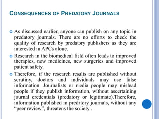 CONSEQUENCES OF PREDATORY JOURNALS
 As discussed earlier, anyone can publish on any topic in
predatory journals. There are no efforts to check the
quality of research by predatory publishers as they are
interested in APCs alone.
 Research in the biomedical field often leads to improved
therapies, new medicines, new surgeries and improved
patient safety.
 Therefore, if the research results are published without
scrutiny, doctors and individuals may use false
information. Journalists or media people may mislead
people if they publish information, without ascertaining
journal credentials (predatory or legitimate).Therefore,
information published in predatory journals, without any
“peer review”, threatens the society .
 