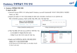 3
Predatory 국제학술지 주의 안내
3. Predatory 국제학술지 확인 방법
가. Beall’s List 참고
1) Denver의 Auraria 대학의 사서 Jeffrey Beall이 Predatory Journal과 Publisher를 가려내기 위해 운영하고 제공했던
“Beall’s List” 확인
2) Beall의 공식 블로그가 여러 이유로 폐쇄된 후 현재 다른 사이트에서 지속적으로 리스트 업데이트 중
해당 사이트에서 predatory 저널의 상세한 개념, 목록, 선정 기준 등을 제공
<https://beallslist.weebly.com/> <https://predatoryjournals.com/>
3) 학술 저널 통합 검색 DB S2Journal에서도 목록 확인 가능
- 도서관 홈페이지 학술DB 메뉴에서 접속
- 이메일 주소로 개인 아이디 생성 후 이용 가능
4) Beall’s List가 완벽하지는 않으며, 이에 대한 반박이
있음을 고려  참고자료로만 활용
(※ 앞선 Bohannon의 연구에서 Beall’s List 에 포함된 저널 중
약 70%가 논문 승인)
 